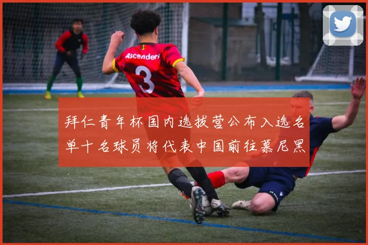 拜仁青年杯国内选拔营公布入选名单十名球员将代表中国前往慕尼黑