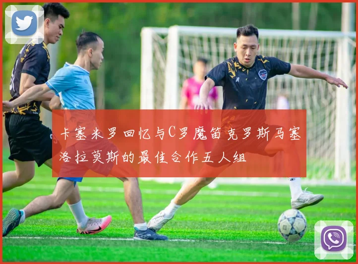 卡塞米罗回忆与C罗魔笛克罗斯马塞洛拉莫斯的最佳合作五人组
