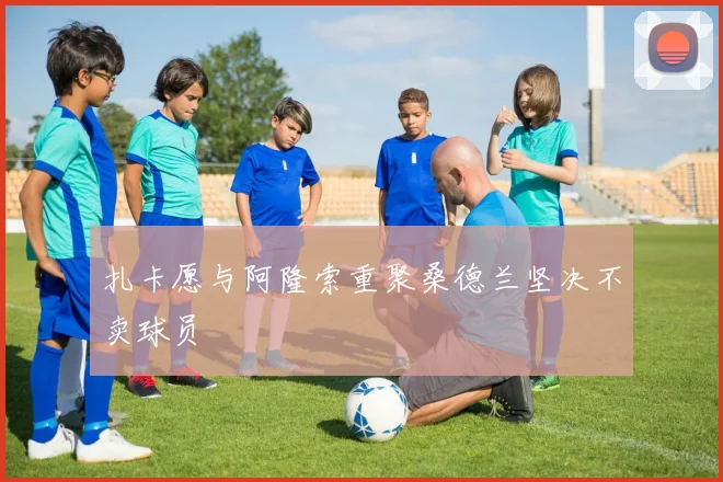 扎卡愿与阿隆索重聚桑德兰坚决不卖球员