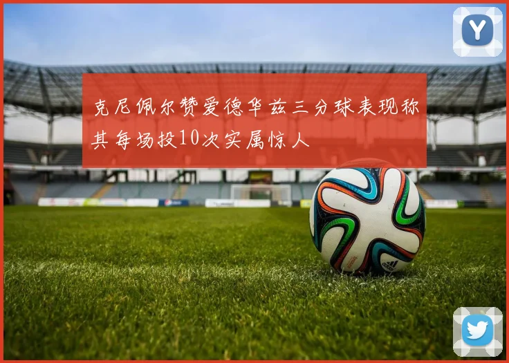 克尼佩尔赞爱德华兹三分球表现称其每场投10次实属惊人