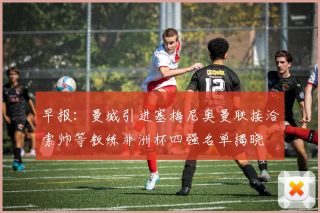 早报：曼城引进塞梅尼奥曼联接洽索帅等教练非洲杯四强名单揭晓