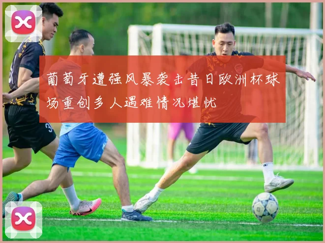 葡萄牙遭强风暴袭击昔日欧洲杯球场重创多人遇难情况堪忧