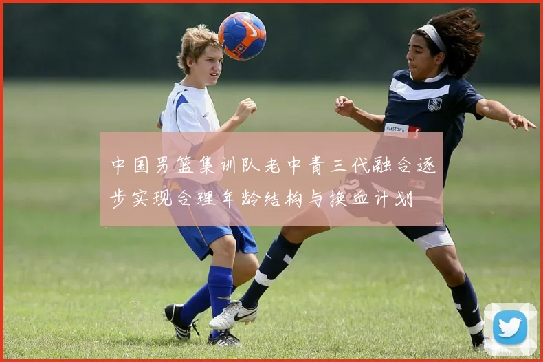 中国男篮集训队老中青三代融合逐步实现合理年龄结构与换血计划
