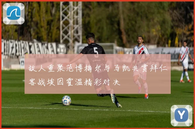 故人重聚范博梅尔与马凯共赏拜仁客战埃因霍温精彩对决