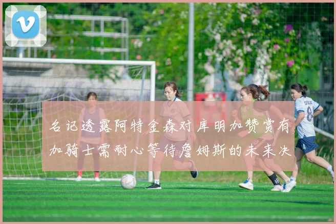 名记透露阿特金森对库明加赞赏有加骑士需耐心等待詹姆斯的未来决定