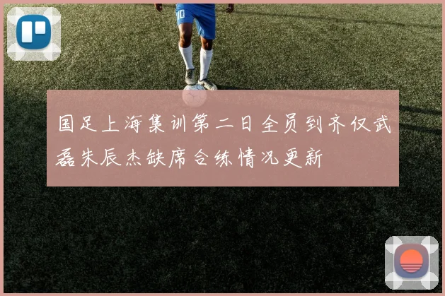 国足上海集训第二日全员到齐仅武磊朱辰杰缺席合练情况更新