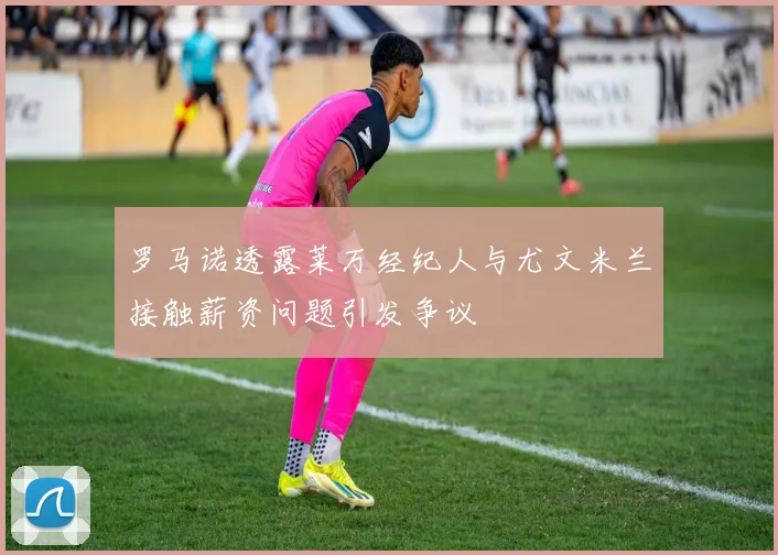 罗马诺透露莱万经纪人与尤文米兰接触薪资问题引发争议