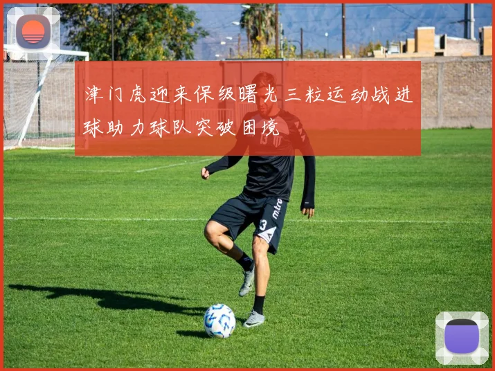 津门虎迎来保级曙光三粒运动战进球助力球队突破困境