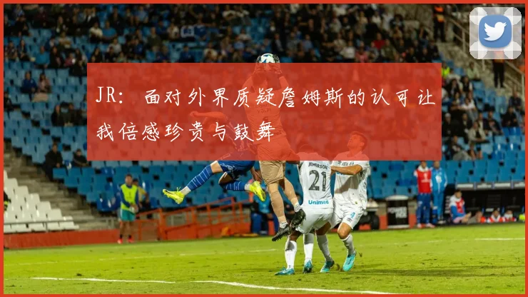 JR：面对外界质疑詹姆斯的认可让我倍感珍贵与鼓舞