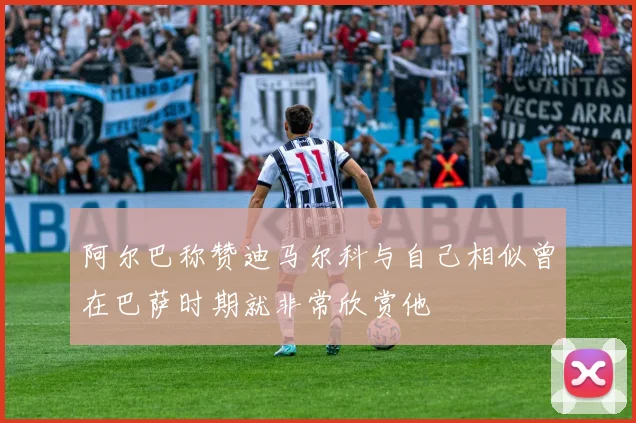 阿尔巴称赞迪马尔科与自己相似曾在巴萨时期就非常欣赏他