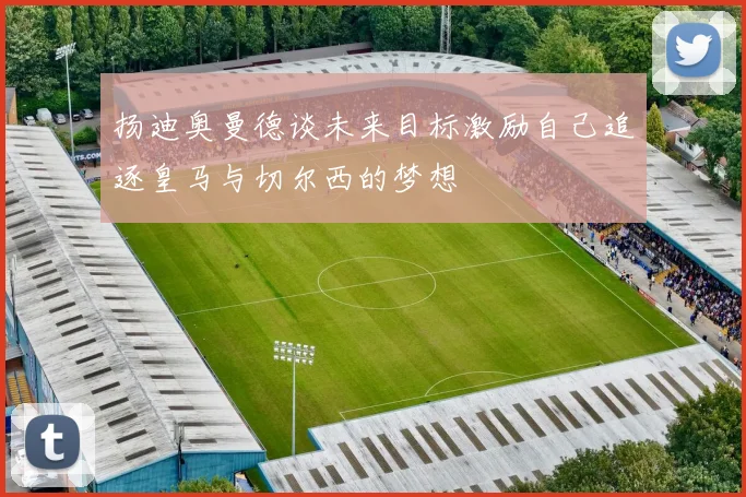 扬迪奥曼德谈未来目标激励自己追逐皇马与切尔西的梦想
