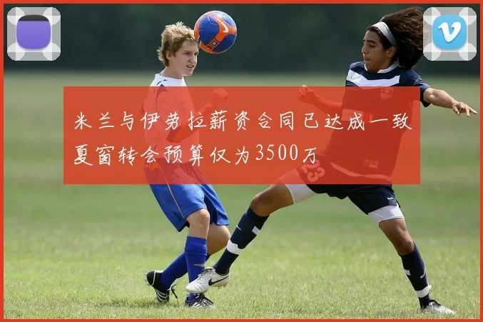 米兰与伊劳拉薪资合同已达成一致夏窗转会预算仅为3500万