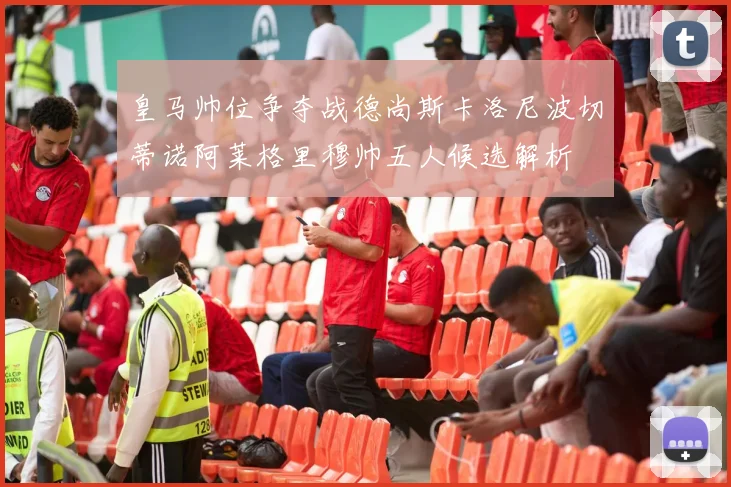皇马帅位争夺战德尚斯卡洛尼波切蒂诺阿莱格里穆帅五人候选解析