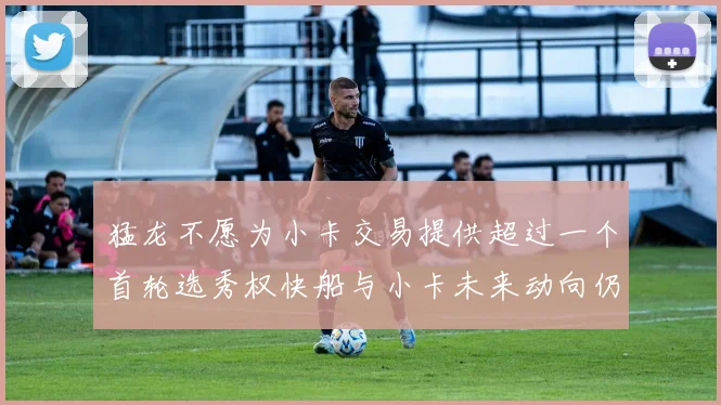 猛龙不愿为小卡交易提供超过一个首轮选秀权快船与小卡未来动向仍不明朗