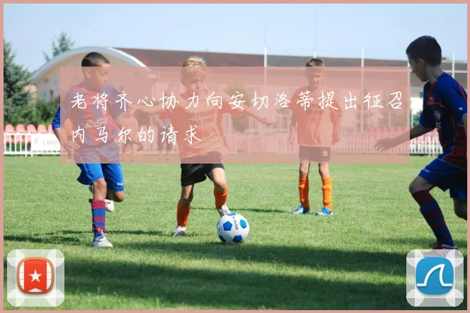 老将齐心协力向安切洛蒂提出征召内马尔的请求