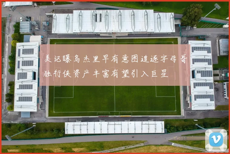 美记曝乌杰里早有意图追逐字母哥独行侠资产丰富有望引入巨星