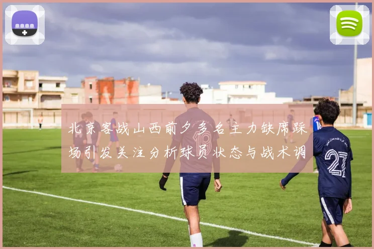 北京客战山西前夕多名主力缺席踩场引发关注分析球员状态与战术调整