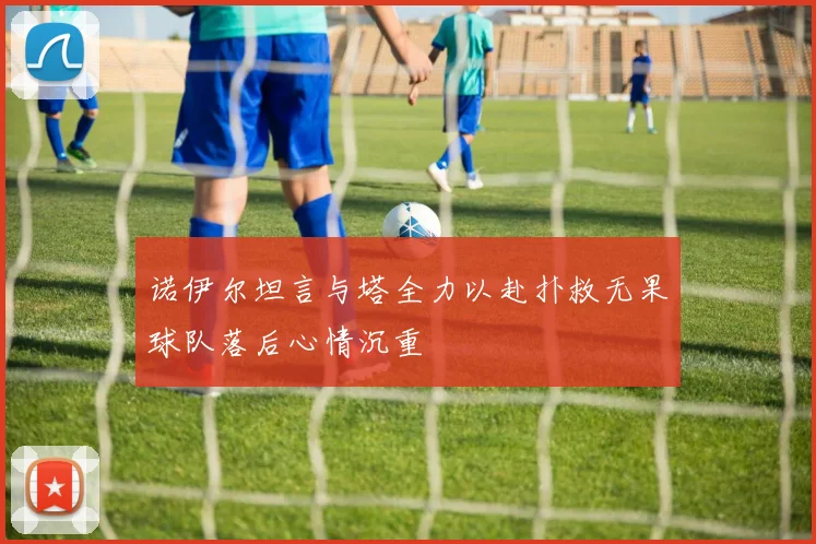 诺伊尔坦言与塔全力以赴扑救无果球队落后心情沉重
