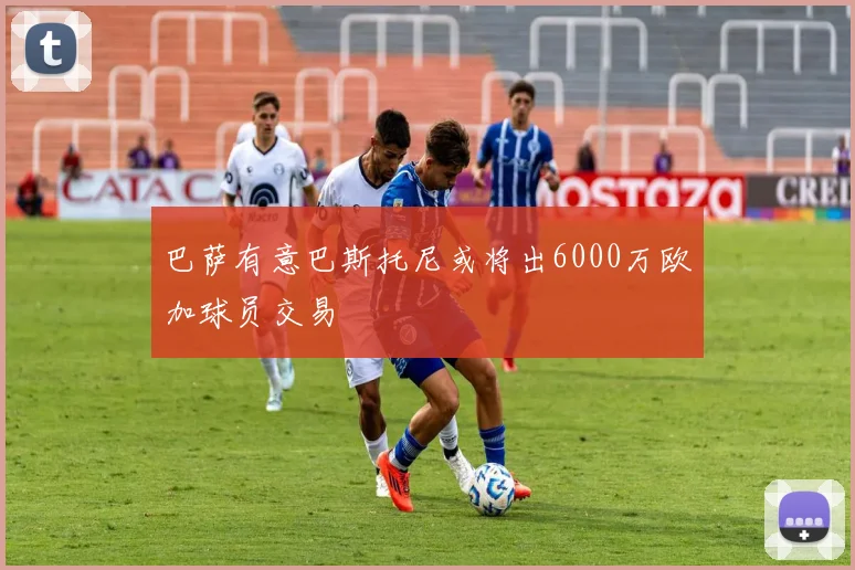 巴萨有意巴斯托尼或将出6000万欧加球员交易